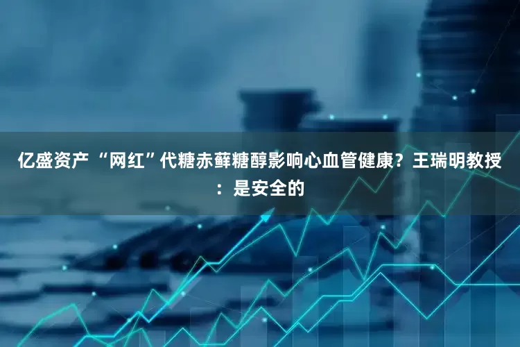 亿盛资产 “网红”代糖赤藓糖醇影响心血管健康？王瑞明教授：是安全的