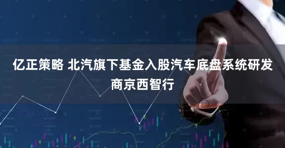 亿正策略 北汽旗下基金入股汽车底盘系统研发商京西智行