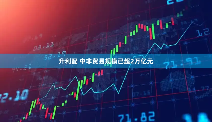 升利配 中非贸易规模已超2万亿元